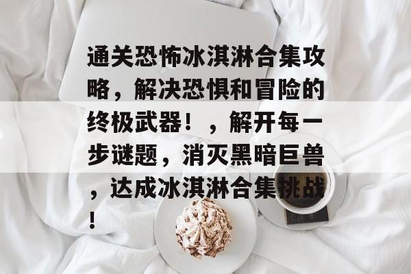 通关恐怖冰淇淋合集攻略,解决恐惧和冒险的终极武器!,解开每一步谜题,消灭黑暗巨兽,达成冰淇淋合集挑战! 通关恐怖冰淇淋合集攻略,解决恐惧和冒险的终极武器!,解开每一步谜题,消灭黑暗巨兽,达成冰淇淋合集挑战!
