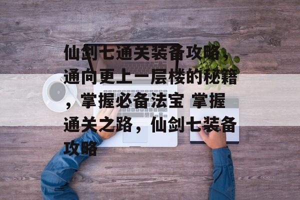 仙剑七通关装备攻略,通向更上一层楼的秘籍,掌握必备法宝 掌握通关之路,仙剑七装备攻略 仙剑七通关装备攻略,通向更上一层楼的秘籍,掌握必备法宝 掌握通关之路,仙剑七装备攻略