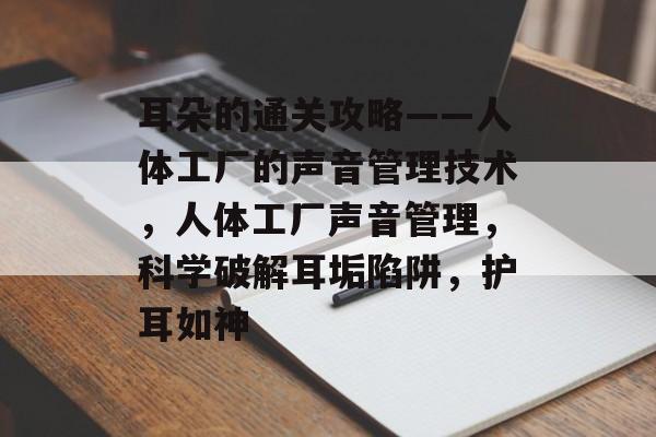 耳朵的通关攻略——人体工厂的声音管理技术，人体工厂声音管理，科学破解耳垢陷阱，护耳如神