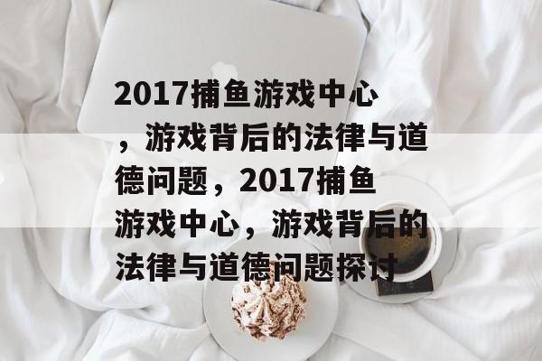 2017捕鱼游戏中心,游戏背后的法律与道德问题,2017捕鱼游戏中心,游戏背后的法律与道德问题探讨 2017捕鱼游戏中心,游戏背后的法律与道德问题,2017捕鱼游戏中心,游戏背后的法律与道德问题探讨
