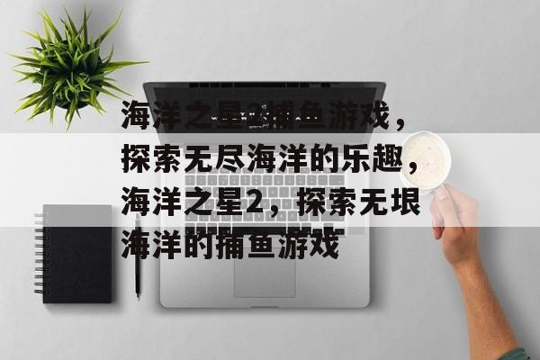 海洋之星2捕鱼游戏,探索无尽海洋的乐趣,海洋之星2,探索无垠海洋的捕鱼游戏 海洋之星2捕鱼游戏,探索无尽海洋的乐趣,海洋之星2,探索无垠海洋的捕鱼游戏