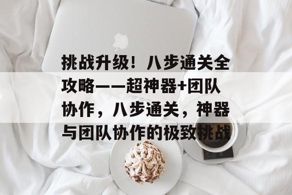 挑战升级！八步通关全攻略——超神器+团队协作，八步通关，神器与团队协作的极致挑战