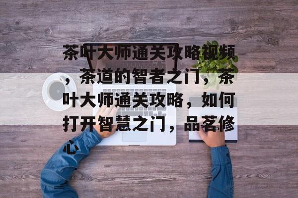 茶叶大师通关攻略视频，茶道的智者之门，茶叶大师通关攻略，如何打开智慧之门，品茗修心