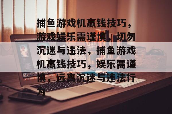 捕鱼游戏机赢钱技巧,游戏娱乐需谨慎,切勿沉迷与违法,捕鱼游戏机赢钱技巧,娱乐需谨慎,远离沉迷与违法行为 捕鱼游戏机赢钱技巧,游戏娱乐需谨慎,切勿沉迷与违法,捕鱼游戏机赢钱技巧,娱乐需谨慎,远离沉迷与违法行为