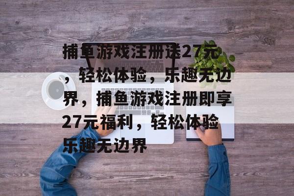 捕鱼游戏注册送27元,轻松体验,乐趣无边界,捕鱼游戏注册即享27元福利,轻松体验乐趣无边界 捕鱼游戏注册送27元,轻松体验,乐趣无边界,捕鱼游戏注册即享27元福利,轻松体验乐趣无边界
