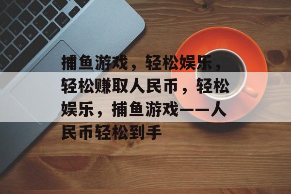 捕鱼游戏,轻松娱乐,轻松赚取人民币,轻松娱乐,捕鱼游戏——人民币轻松到手 捕鱼游戏,轻松娱乐,轻松赚取人民币,轻松娱乐,捕鱼游戏——人民币轻松到手
