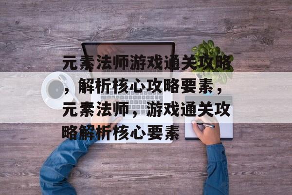 元素法师游戏通关攻略,解析核心攻略要素,元素法师,游戏通关攻略解析核心要素 元素法师游戏通关攻略,解析核心攻略要素,元素法师,游戏通关攻略解析核心要素