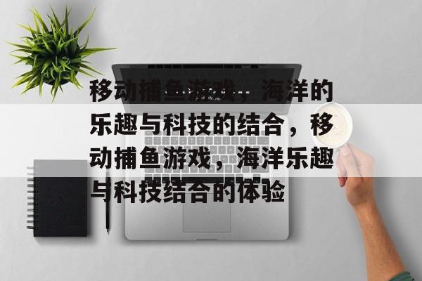 移动捕鱼游戏,海洋的乐趣与科技的结合,移动捕鱼游戏,海洋乐趣与科技结合的体验 移动捕鱼游戏,海洋的乐趣与科技的结合,移动捕鱼游戏,海洋乐趣与科技结合的体验