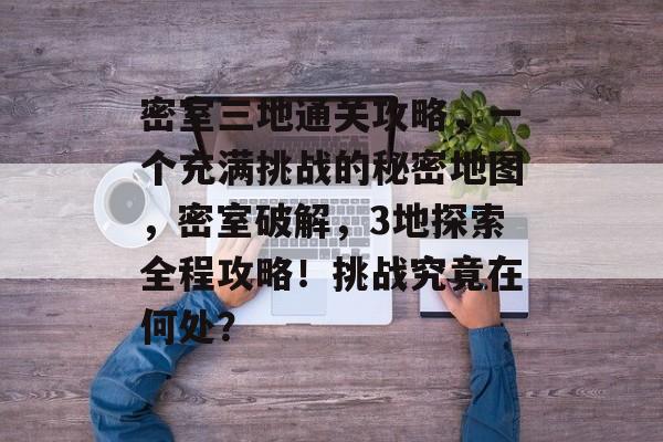 密室三地通关攻略，一个充满挑战的秘密地图，密室破解，3地探索全程攻略！挑战究竟在何处？