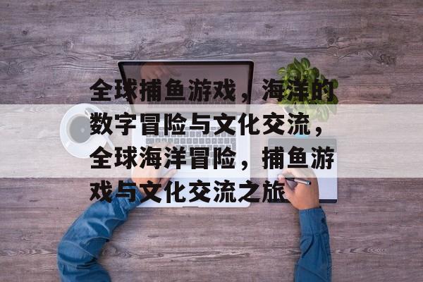 全球捕鱼游戏，海洋的数字冒险与文化交流，全球海洋冒险，捕鱼游戏与文化交流之旅