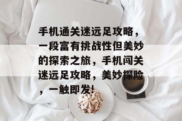 手机通关迷远足攻略,一段富有挑战性但美妙的探索之旅,手机闯关迷远足攻略,美妙探险,一触即发! 手机通关迷远足攻略,一段富有挑战性但美妙的探索之旅,手机闯关迷远足攻略,美妙探险,一触即发!