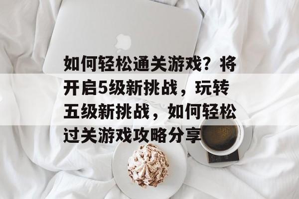 如何轻松通关游戏?将开启5级新挑战,玩转五级新挑战,如何轻松过关游戏攻略分享 如何轻松通关游戏?将开启5级新挑战,玩转五级新挑战,如何轻松过关游戏攻略分享