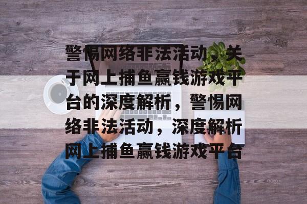 警惕网络非法活动,关于网上捕鱼赢钱游戏平台的深度解析,警惕网络非法活动,深度解析网上捕鱼赢钱游戏平台 警惕网络非法活动,关于网上捕鱼赢钱游戏平台的深度解析,警惕网络非法活动,深度解析网上捕鱼赢钱游戏平台