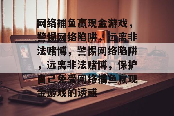 网络捕鱼赢现金游戏,警惕网络陷阱,远离非法赌博,警惕网络陷阱,远离非法赌博,保护自己免受网络捕鱼赢现金游戏的诱惑 网络捕鱼赢现金游戏,警惕网络陷阱,远离非法赌博,警惕网络陷阱,远离非法赌博,保护自己免受网络捕鱼赢现金游戏的诱惑