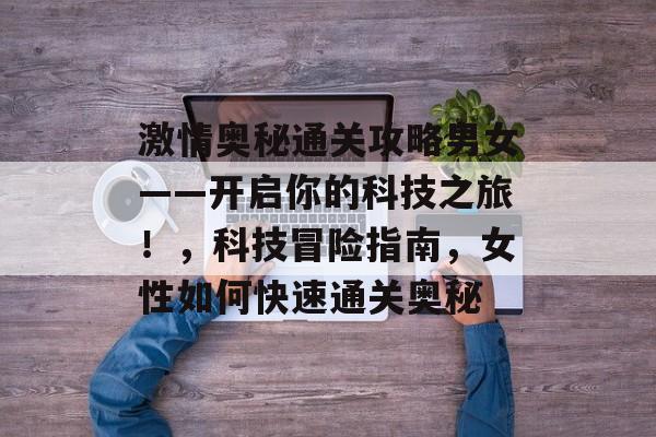激情奥秘通关攻略男女——开启你的科技之旅!,科技冒险指南,女性如何快速通关奥秘 激情奥秘通关攻略男女——开启你的科技之旅!,科技冒险指南,女性如何快速通关奥秘