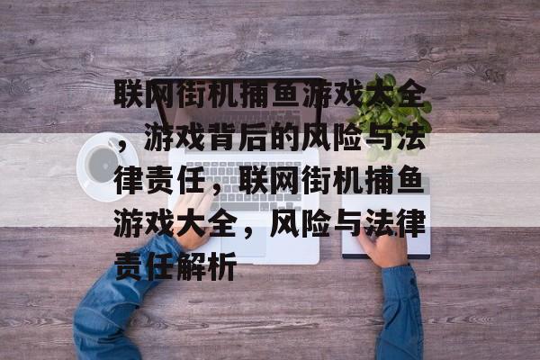 联网街机捕鱼游戏大全,游戏背后的风险与法律责任,联网街机捕鱼游戏大全,风险与法律责任解析 联网街机捕鱼游戏大全,游戏背后的风险与法律责任,联网街机捕鱼游戏大全,风险与法律责任解析