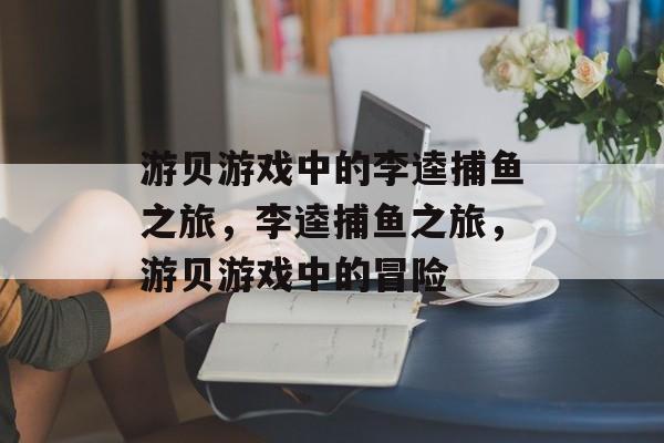 游贝游戏中的李逵捕鱼之旅，李逵捕鱼之旅，游贝游戏中的冒险