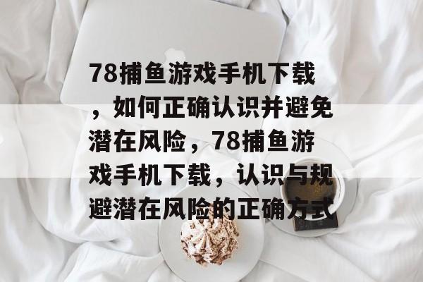 78捕鱼游戏手机下载，如何正确认识并避免潜在风险，78捕鱼游戏手机下载，认识与规避潜在风险的正确方式