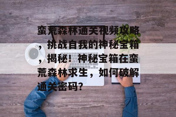 蛮荒森林通关视频攻略,挑战自我的神秘宝箱,揭秘!神秘宝箱在蛮荒森林求生,如何破解通关密码? 蛮荒森林通关视频攻略,挑战自我的神秘宝箱,揭秘!神秘宝箱在蛮荒森林求生,如何破解通关密码?