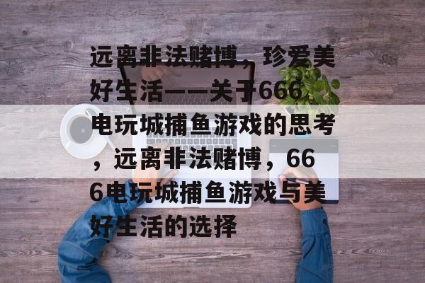 远离非法赌博,珍爱美好生活——关于666电玩城捕鱼游戏的思考,远离非法赌博,666电玩城捕鱼游戏与美好生活的选择 远离非法赌博,珍爱美好生活——关于666电玩城捕鱼游戏的思考,远离非法赌博,666电玩城捕鱼游戏与美好生活的选择