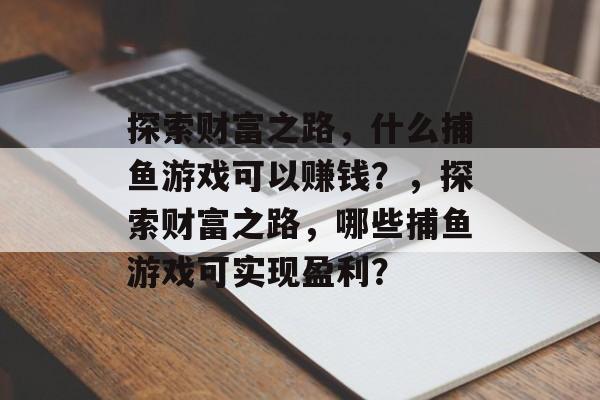 探索财富之路,什么捕鱼游戏可以赚钱?,探索财富之路,哪些捕鱼游戏可实现盈利? 探索财富之路,什么捕鱼游戏可以赚钱?,探索财富之路,哪些捕鱼游戏可实现盈利?