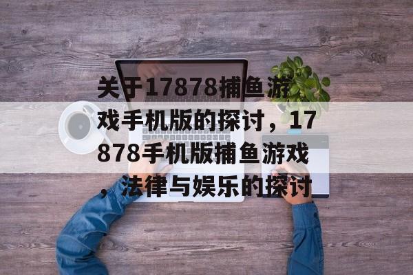 关于17878捕鱼游戏手机版的探讨,17878手机版捕鱼游戏,法律与娱乐的探讨 关于17878捕鱼游戏手机版的探讨,17878手机版捕鱼游戏,法律与娱乐的探讨