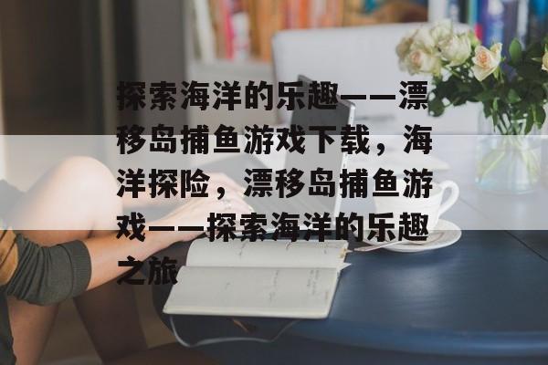 探索海洋的乐趣——漂移岛捕鱼游戏下载,海洋探险,漂移岛捕鱼游戏——探索海洋的乐趣之旅 探索海洋的乐趣——漂移岛捕鱼游戏下载,海洋探险,漂移岛捕鱼游戏——探索海洋的乐趣之旅