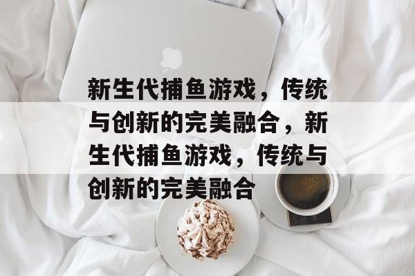 新生代捕鱼游戏，传统与创新的完美融合，新生代捕鱼游戏，传统与创新的完美融合