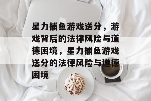 星力捕鱼游戏送分,游戏背后的法律风险与道德困境,星力捕鱼游戏送分的法律风险与道德困境 星力捕鱼游戏送分,游戏背后的法律风险与道德困境,星力捕鱼游戏送分的法律风险与道德困境