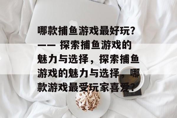 哪款捕鱼游戏最好玩？—— 探索捕鱼游戏的魅力与选择，探索捕鱼游戏的魅力与选择，哪款游戏最受玩家喜爱？