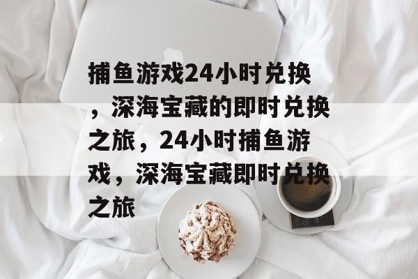 捕鱼游戏24小时兑换,深海宝藏的即时兑换之旅,24小时捕鱼游戏,深海宝藏即时兑换之旅 捕鱼游戏24小时兑换,深海宝藏的即时兑换之旅,24小时捕鱼游戏,深海宝藏即时兑换之旅