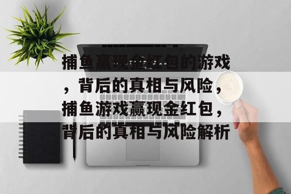 捕鱼赢现金红包的游戏,背后的真相与风险,捕鱼游戏赢现金红包,背后的真相与风险解析 捕鱼赢现金红包的游戏,背后的真相与风险,捕鱼游戏赢现金红包,背后的真相与风险解析