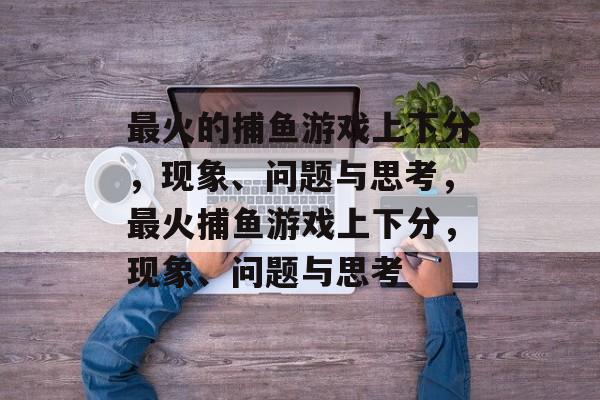 最火的捕鱼游戏上下分，现象、问题与思考，最火捕鱼游戏上下分，现象、问题与思考