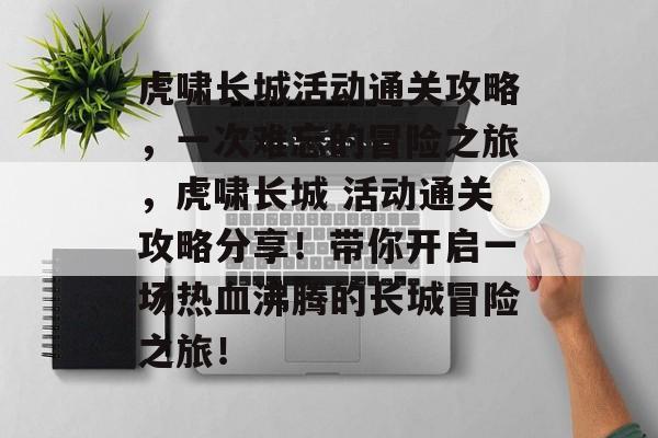 虎啸长城活动通关攻略,一次难忘的冒险之旅,虎啸长城 活动通关攻略分享!带你开启一场热血沸腾的长城冒险之旅! 虎啸长城活动通关攻略,一次难忘的冒险之旅,虎啸长城 活动通关攻略分享!带你开启一场热血沸腾的长城冒险之旅!