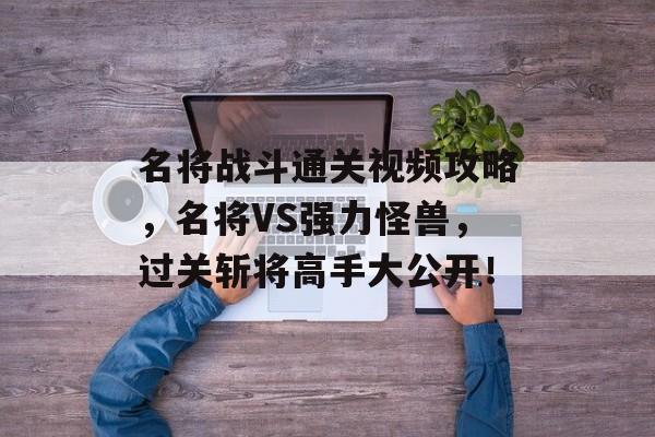 名将战斗通关视频攻略,名将VS强力怪兽,过关斩将高手大公开! 名将战斗通关视频攻略,名将VS强力怪兽,过关斩将高手大公开!