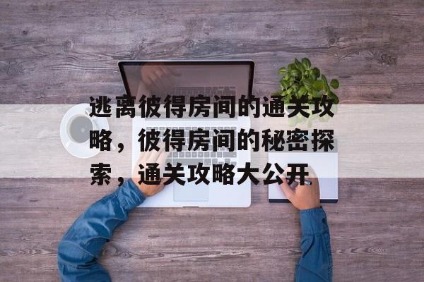 逃离彼得房间的通关攻略,彼得房间的秘密探索,通关攻略大公开 逃离彼得房间的通关攻略,彼得房间的秘密探索,通关攻略大公开