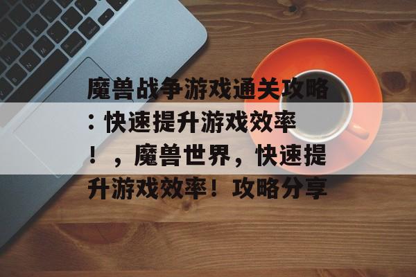 魔兽战争游戏通关攻略: 快速提升游戏效率!,魔兽世界,快速提升游戏效率!攻略分享 魔兽战争游戏通关攻略: 快速提升游戏效率!,魔兽世界,快速提升游戏效率!攻略分享