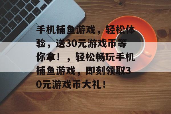 手机捕鱼游戏,轻松体验,送30元游戏币等你拿!,轻松畅玩手机捕鱼游戏,即刻领取30元游戏币大礼! 手机捕鱼游戏,轻松体验,送30元游戏币等你拿!,轻松畅玩手机捕鱼游戏,即刻领取30元游戏币大礼!