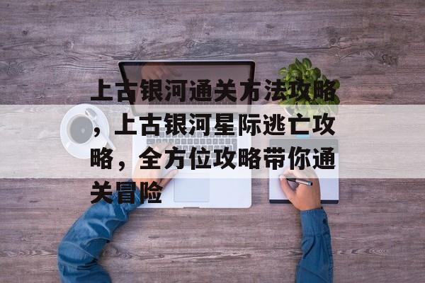 上古银河通关方法攻略，上古银河星际逃亡攻略，全方位攻略带你通关冒险
