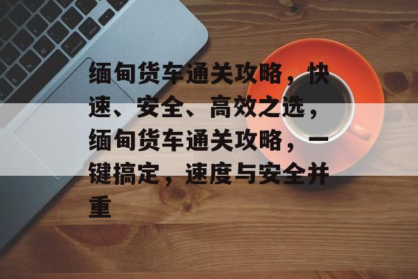 缅甸货车通关攻略，快速、安全、高效之选，缅甸货车通关攻略，一键搞定，速度与安全并重