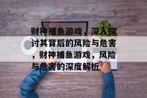 财神捕鱼游戏,深入探讨其背后的风险与危害,财神捕鱼游戏,风险与危害的深度解析 财神捕鱼游戏,深入探讨其背后的风险与危害,财神捕鱼游戏,风险与危害的深度解析