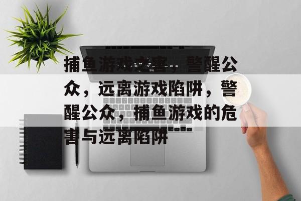 捕鱼游戏之害,警醒公众,远离游戏陷阱,警醒公众,捕鱼游戏的危害与远离陷阱 捕鱼游戏之害,警醒公众,远离游戏陷阱,警醒公众,捕鱼游戏的危害与远离陷阱