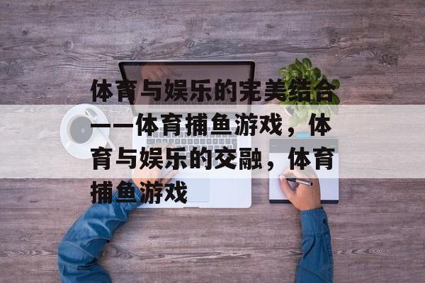 体育与娱乐的完美结合——体育捕鱼游戏,体育与娱乐的交融,体育捕鱼游戏 体育与娱乐的完美结合——体育捕鱼游戏,体育与娱乐的交融,体育捕鱼游戏