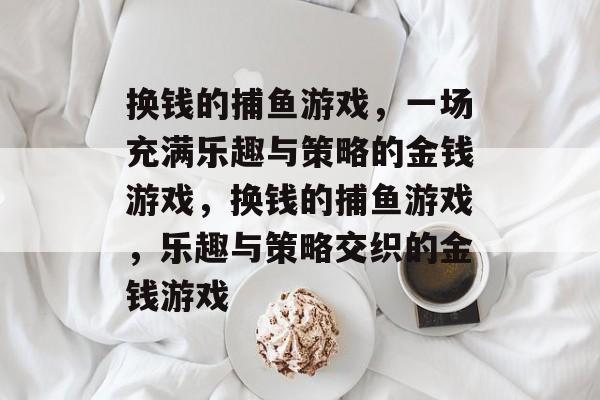 换钱的捕鱼游戏,一场充满乐趣与策略的金钱游戏,换钱的捕鱼游戏,乐趣与策略交织的金钱游戏 换钱的捕鱼游戏,一场充满乐趣与策略的金钱游戏,换钱的捕鱼游戏,乐趣与策略交织的金钱游戏