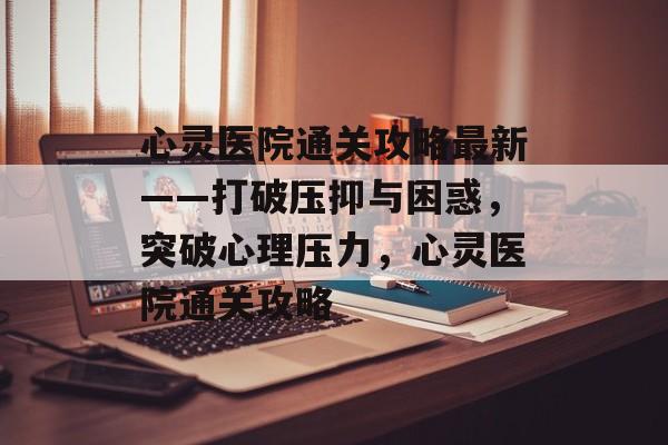 心灵医院通关攻略最新——打破压抑与困惑，突破心理压力，心灵医院通关攻略