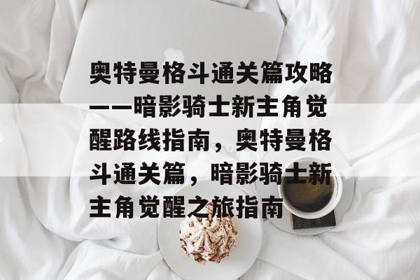 奥特曼格斗通关篇攻略——暗影骑士新主角觉醒路线指南,奥特曼格斗通关篇,暗影骑士新主角觉醒之旅指南 奥特曼格斗通关篇攻略——暗影骑士新主角觉醒路线指南,奥特曼格斗通关篇,暗影骑士新主角觉醒之旅指南