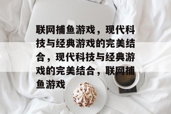 联网捕鱼游戏，现代科技与经典游戏的完美结合，现代科技与经典游戏的完美结合，联网捕鱼游戏