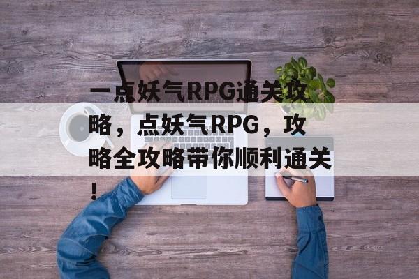 一点妖气RPG通关攻略,点妖气RPG,攻略全攻略带你顺利通关! 一点妖气RPG通关攻略,点妖气RPG,攻略全攻略带你顺利通关!
