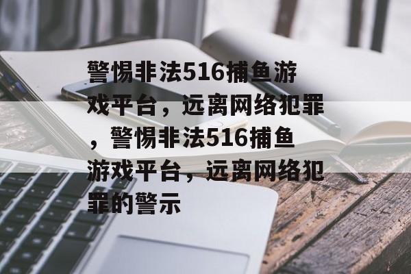 警惕非法516捕鱼游戏平台，远离网络犯罪，警惕非法516捕鱼游戏平台，远离网络犯罪的警示