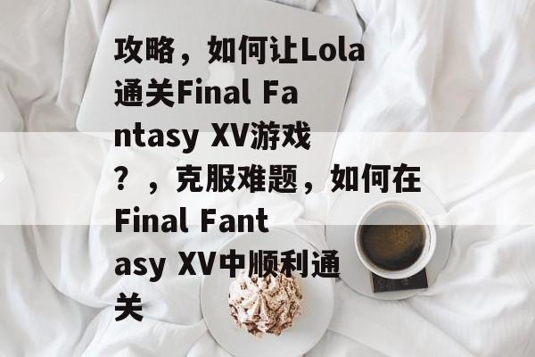 攻略，如何让Lola通关Final Fantasy XV游戏？，克服难题，如何在Final Fantasy XV中顺利通关